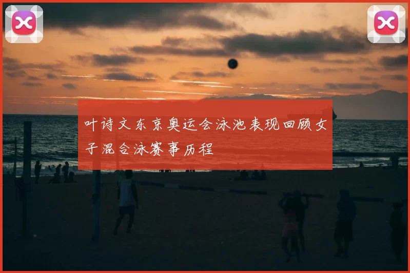 叶诗文东京奥运会泳池表现回顾女子混合泳赛事历程