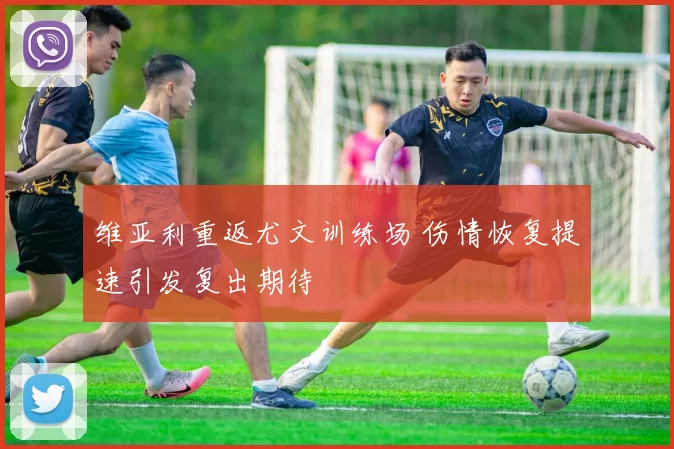 维亚利重返尤文训练场 伤情恢复提速引发复出期待