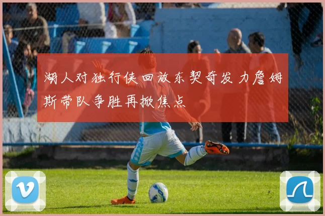 湖人对独行侠回放东契奇发力詹姆斯带队争胜再掀焦点