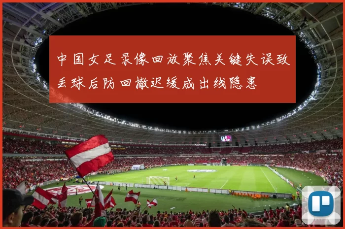 中国女足录像回放聚焦关键失误致丢球后防回撤迟缓成出线隐患